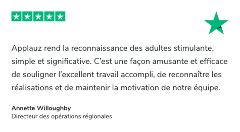 Témoignage sur Trustpilot: Applauz rend la reconnaissance des adultes stimulante, simple et significative. C’est une façon amusante et efficace de souligner l’excellent travail accompli, de reconnaître les réalisations et de maintenir la motivation de notre équipe. Annette Willoughby, Directeur des opérations régionales